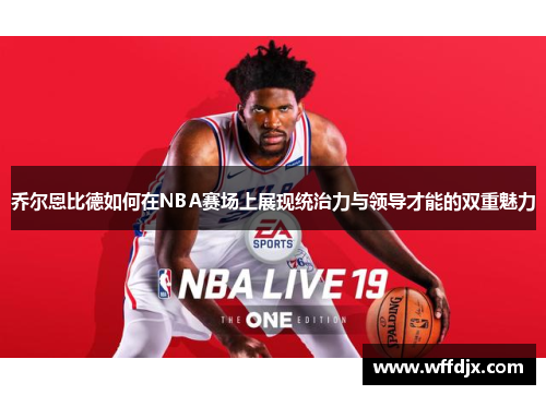 乔尔恩比德如何在NBA赛场上展现统治力与领导才能的双重魅力